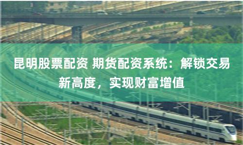 昆明股票配资 期货配资系统：解锁交易新高度，实现财富增值