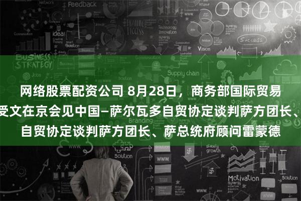 网络股票配资公司 8月28日，商务部国际贸易谈判代表兼副部长王受文在京会见中国—萨尔瓦多自贸协定谈判萨方团长、萨总统府顾问雷蒙德