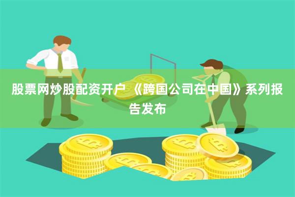 股票网炒股配资开户 《跨国公司在中国》系列报告发布