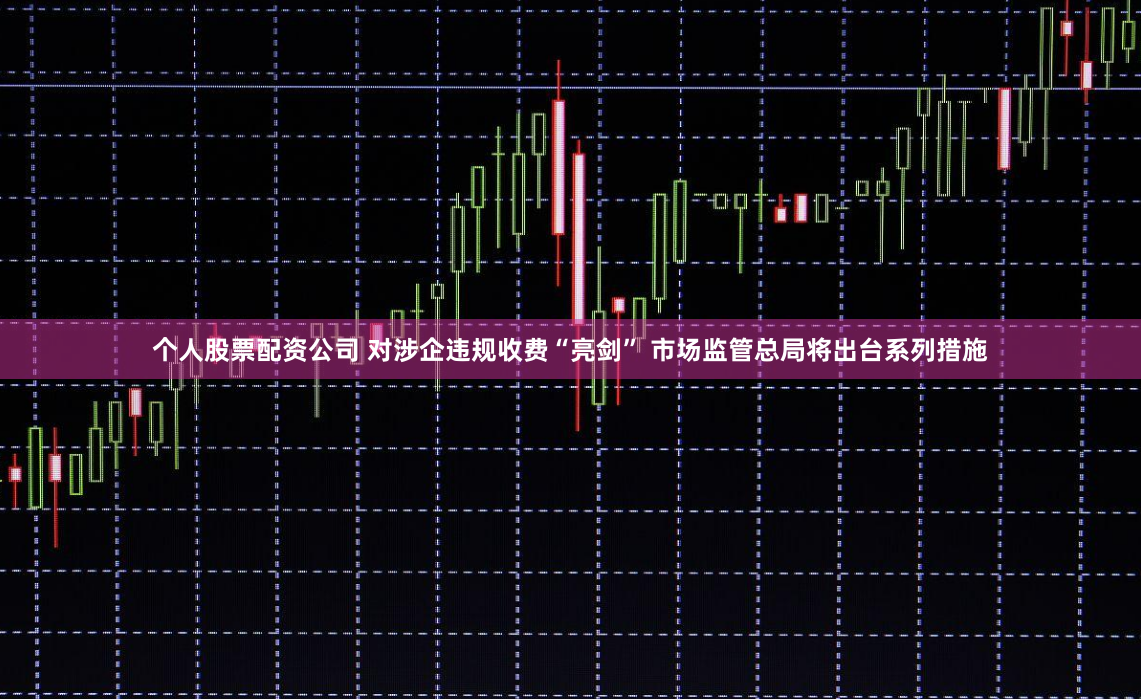 个人股票配资公司 对涉企违规收费“亮剑” 市场监管总局将出台系列措施