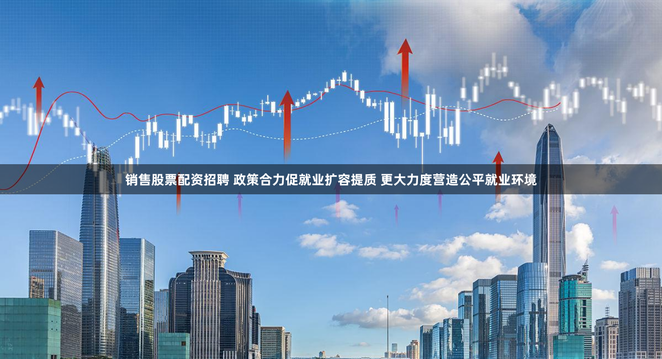销售股票配资招聘 政策合力促就业扩容提质 更大力度营造公平就业环境