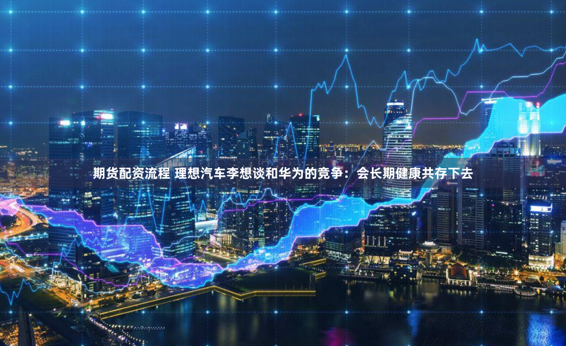 期货配资流程 理想汽车李想谈和华为的竞争：会长期健康共存下去