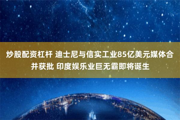 炒股配资杠杆 迪士尼与信实工业85亿美元媒体合并获批 印度娱乐业巨无霸即将诞生