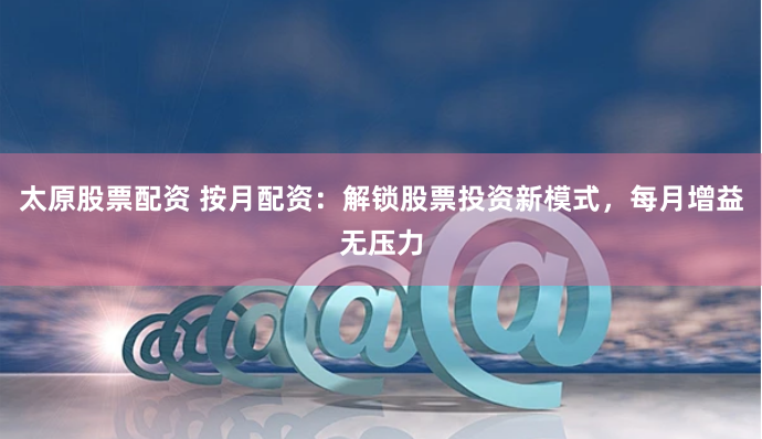 太原股票配资 按月配资:解锁股票投资新模式,每月增益无压力